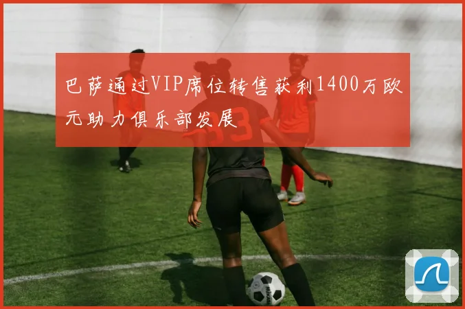 巴萨通过VIP席位转售获利1400万欧元助力俱乐部发展