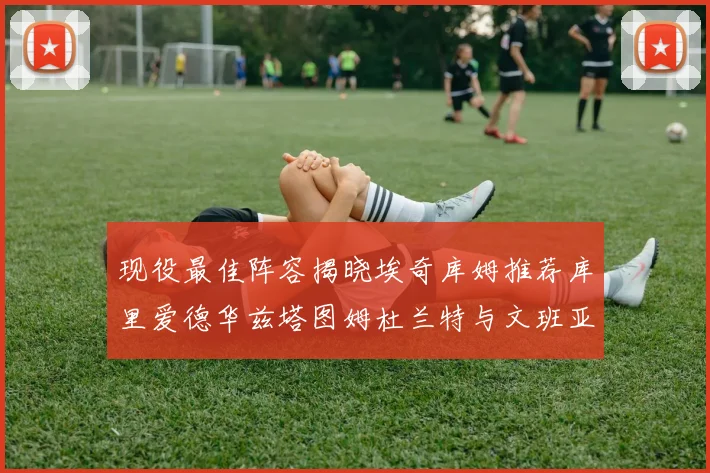 现役最佳阵容揭晓埃奇库姆推荐库里爱德华兹塔图姆杜兰特与文班亚马