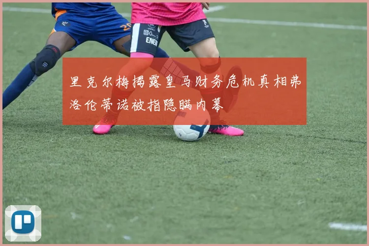 里克尔梅揭露皇马财务危机真相弗洛伦蒂诺被指隐瞒内幕