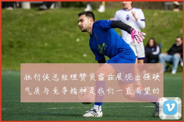 独行侠总经理赞莫雷兹展现出强硬气质与竞争精神是我们一直渴望的特质