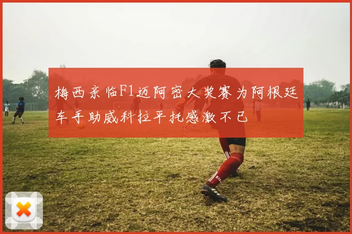 梅西亲临F1迈阿密大奖赛为阿根廷车手助威科拉平托感激不已