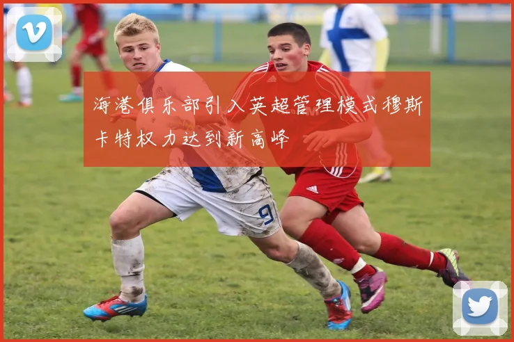 海港俱乐部引入英超管理模式穆斯卡特权力达到新高峰