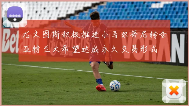 尤文图斯积极推进小马尔蒂尼转会亚特兰大希望达成永久交易形式