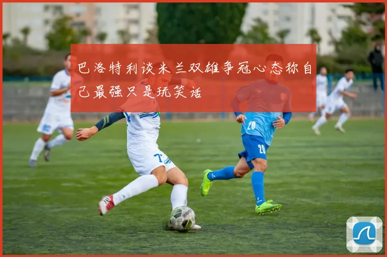 巴洛特利谈米兰双雄争冠心态称自己最强只是玩笑话