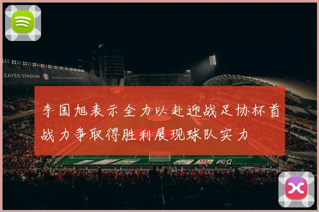李国旭表示全力以赴迎战足协杯首战力争取得胜利展现球队实力