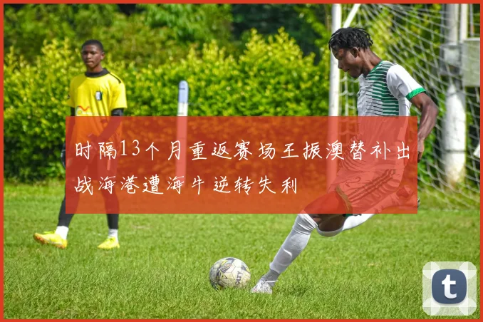 时隔13个月重返赛场王振澳替补出战海港遭海牛逆转失利