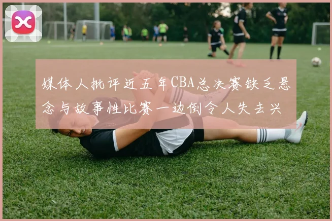 媒体人批评近五年CBA总决赛缺乏悬念与故事性比赛一边倒令人失去兴趣
