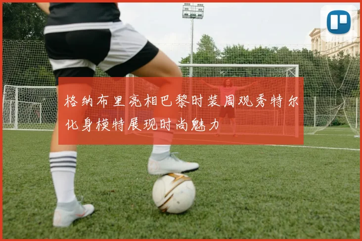 格纳布里亮相巴黎时装周观秀特尔化身模特展现时尚魅力