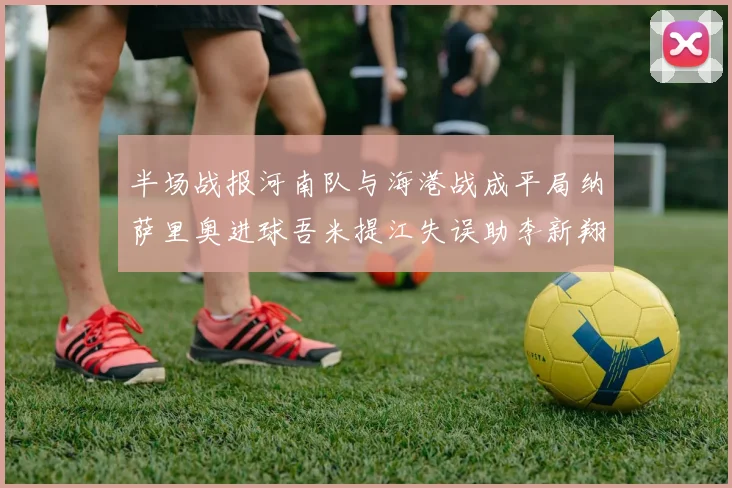 半场战报河南队与海港战成平局纳萨里奥进球吾米提江失误助李新翔扳平