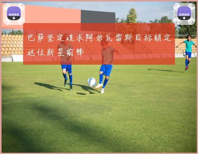 巴萨坚定追求阿尔瓦雷斯目标锁定这位新星前锋