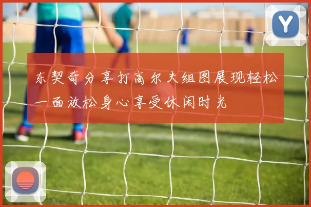 东契奇分享打高尔夫组图展现轻松一面放松身心享受休闲时光