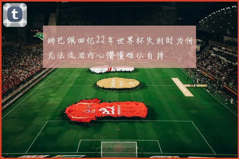 姆巴佩回忆22年世界杯失利时为何无法流泪内心懵懂难以自持