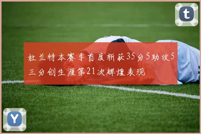 杜兰特本赛季首度斩获35分5助攻5三分创生涯第21次辉煌表现